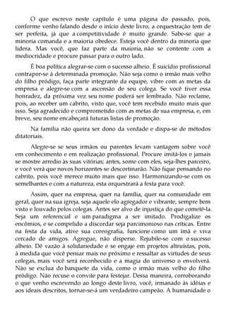 O que escrevo neste capítulo é uma página do passado, pois,
conforme venho falando desde o início deste livro, a orquestração tem de
ser perfeita, já que a competitividade é muito grande. Sabe-se que a
minoria comanda e a maioria obedece. Esteja você dentro da minoria que
lidera. Mas você, que faz parte da maioria, não se contente com a
mediocridade e procure passar para o outro lado.
       É boa política alegrar-se com o sucesso alheio. É suicídio profissional
contrapor-se à determinada promoção. Não seja como o irmão mais velho
do filho pródigo, faça parte integrante da equipe, vibre com as metas da
empresa e alegre-se com a ascensão de seu colega. Se você tiver essa
honradez, da próxima vez seu nome poderá ser lembrado. Não reclame,
pois, ao receber um cabrito, visto que, você tem recebido muito mais que
isso. Seja agradecido e comprometido com as metas de sua empresa, e, em
breve, seu nome encabeçará futuras listas de promoção.
      Na família não queira ser dono da verdade e dispa-se de métodos
ditatoriais.
      Alegre-se se seus irmãos ou parentes levam vantagem sobre você
em conhecimento e em realização profissional. Procure imitá-los e jamais
se mostre arredio às suas vitórias; antes, some com eles, seja-lhes parceiro,
e você verá que novos horizontes se descortinarão. Não fique pensando no
cabrito, pois você merece muito mais que isso. Harmonizando-se com os
semelhantes e com a natureza, esta orquestrará a festa para você.
      Assim, quer na empresa, quer na família, quer na comunidade em
geral, quer na sua igreja, seja aquele elo agregador e vibrante, sempre bem
visto e louvado pelos colegas. Antes ser alvo de injustiça do que cometê-la.
Seja um referencial e um paradigma a ser imitado. Prodigalize os
encômios, e se compelido a discordar seja parcimonioso nas críticas. Entre
na festa da vida, ative sua coreografia, funcione como um ímã e viva
cercado de amigos. Agregue, não disperse. Rejubile-se com o sucesso
alheio. Dê vazão à solidariedade e se engaje em projetos altruístas, pois,
à medida que você pensar mais no próximo e ressaltar as virtudes de seus
colegas, mais você será reconhecido e a magia do universo o envolverá.
Não se exclua do banquete da vida, como o irmão mais velho do filho
pródigo. Não recuse o convite para festejar. Dessa maneira, corroborando
o que venho escrevendo ao longo deste livro, você, irmanado às idéias e
aos ideais descritos, tornar-se-á um verdadeiro campeão. A humanidade o
 