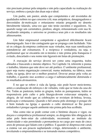 não precisam primar pela simpatia e sim pela capacidade na realização do
serviço, embora a junção das duas seja o ideal.
       Um padre, um pastor, ainda que competentes e até investidos de
qualidades nobres no que concerne à fé, mas antipáticos, desagregadores e
desvestidos de motivação e entusiasmo estarão pregando no deserto
literalmente falando, uma vez que não terão ouvintes e seguidores. Aí,
quando surge um carismático, piedoso, alegre, entusiasmado com sua fé,
irradiando simpatia, o universo se prostra a seus pés e os resultados são
altissonantes.
      Um líder empresarial competente e agradável dificilmente ficará
desempregado. Isso é tão contagiante que se propaga com facilidade. Não
só os colegas da empresa conhecem suas virtudes, mas suas ramificações
estendem-se até extramuros. E a recíproca é verdadeira, ou seja, o
profissional que se encastela em si mesmo e não prima pela franqueza é
evitado, descartado e seu nome não figurará em listas de promoções.
      A execução do serviço deverá ser como uma orquestra, todos
afinados e buscando o mesmo objetivo. No Capítulo 14, referente à poesia
e trabalho, falamos que este deve ser até poético. O ambiente profissional,
quer seja numa organização comercial, numa indústria, na fábrica, num
clube, na igreja, deve ser o melhor possível. Deve-se ansiar pela volta ao
trabalho, e quando isso acontece a carga é substancialmente diminuída e
os resultados alvissareiros.
      E no que se refere à vida da Igreja, não pode haver meio-termo,
antes a canalização de esforços e de virtudes, visto que se trata da casa do
Pai. Todas as pastorais, todos os grupos, todos os paroquianos, todos os
responsáveis pelo culto e pela liturgia devem extravasar simpatia, e
alegria, de tal modo que as celebrações se revistam de beleza, leveza,
motivação e entusiasmo. Quando o fiel anseia pelo domingo é porque ele
é bem tratado na Igreja; e quando o culto dominical se lhe parece
enfadonho é porque aquele ambiente não prima pela boa acolhida.
      Mas como não se pode contar com o binômio doçura e vigor, ou
doçura e competência profissional sempre, os dirigentes têm obrigação de
zelar pelo bem- estar da coletividade, recorrendo ao instituto da
rotatividade e não permitindo a permanência no cargo por mais de cinco
anos de pessoas que lidam com o público. E quando se despreza este canal,
a cizânia vai aos poucos suplantando o trigo, deteriorando o ambiente,
involuindo o empreendimento e se tornando menos competitivo.
 