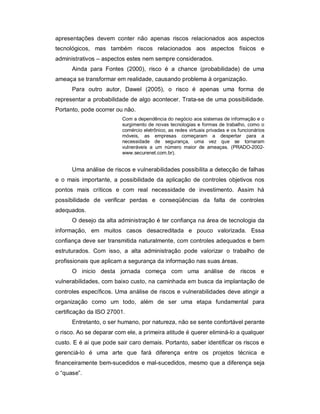 apresentações devem conter não apenas riscos relacionados aos aspectos
tecnológicos, mas também riscos relacionados aos aspectos físicos e
administrativos – aspectos estes nem sempre considerados.
      Ainda para Fontes (2000), risco é a chance (probabilidade) de uma
ameaça se transformar em realidade, causando problema à organização.
      Para outro autor, Dawel (2005), o risco é apenas uma forma de
representar a probabilidade de algo acontecer. Trata-se de uma possibilidade.
Portanto, pode ocorrer ou não.
                         Com a dependência do negócio aos sistemas de informação e o
                         surgimento de novas tecnologias e formas de trabalho, como o
                         comércio eletrônico, as redes virtuais privadas e os funcionários
                         móveis, as empresas começaram a despertar para a
                         necessidade de segurança, uma vez que se tornaram
                         vulneráveis a um número maior de ameaças. (PRADO-2002-
                         www.securenet.com.br).


      Uma análise de riscos e vulnerabilidades possibilita a detecção de falhas
e o mais importante, a possibilidade da aplicação de controles objetivos nos
pontos mais críticos e com real necessidade de investimento. Assim há
possibilidade de verificar perdas e conseqüências da falta de controles
adequados.
      O desejo da alta administração é ter confiança na área de tecnologia da
informação, em muitos casos desacreditada e pouco valorizada. Essa
confiança deve ser transmitida naturalmente, com controles adequados e bem
estruturados. Com isso, a alta administração pode valorizar o trabalho de
profissionais que aplicam a segurança da informação nas suas áreas.
      O inicio desta jornada começa com uma análise de riscos e
vulnerabilidades, com baixo custo, na caminhada em busca da implantação de
controles específicos. Uma análise de riscos e vulnerabilidades deve atingir a
organização como um todo, além de ser uma etapa fundamental para
certificação da ISO 27001.
      Entretanto, o ser humano, por natureza, não se sente confortável perante
o risco. Ao se deparar com ele, a primeira atitude é querer eliminá-lo a qualquer
custo. E é ai que pode sair caro demais. Portanto, saber identificar os riscos e
gerenciá-lo é uma arte que fará diferença entre os projetos técnica e
financeiramente bem-sucedidos e mal-sucedidos, mesmo que a diferença seja
o “quase”.
 