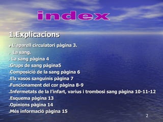 1.Explicacions .   L'aparell circulatori pàgina 3. .  La sang. . La sang pàgina 4 .Grups de sang página5 .Composició de la sang pàgina 6  .Els vasos sanguinis pàgina 7 .Funcionament del cor pàgina 8-9 .Infermetats de la l’infart, varius i trombosi sang pàgina 10-11-12 .Esquema pàgina 13 .Opinions pàgina 14 .Més informació pàgina 15 index 2 