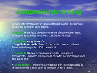 La sang està formada per un líquid anomenat plasma i per cèl·lules sanguínies que suren en el plasma. El  plasma  és un líquid groguenc constituït bàsicament per aigua. Transporta substàncies nutritives i substàncies residuals. Les  cèl·lules  sanguínies  són:  ·  Els  glòbuls vermells . Tenen forma de disc i són vermellosos. Transporten l'oxigen i el diòxid de carboni. ·  Els  glòbuls  blancs . Tenen forma irregular i són gairebé transparents. Combaten les infeccions causades per microorganismes com ara la grip. ·  Les  plaquetes . Tenen forma arrodonida. Són les responsables de la coagulació de la sang quan es produeix un tall a la pell. Composició   de la sang   6 