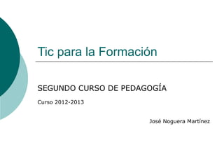 Tic para la Formación

SEGUNDO CURSO DE PEDAGOGÍA
Curso 2012-2013


                      José Noguera Martínez
 