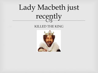 Lady Macbeth just
recently
KILLED THE KING