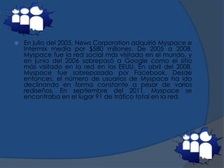  En julio del 2005, News Corporation adquirió Myspace e
Intermix media por $580 millones. De 2005 a 2008,
Myspace fue la red social más visitada en el mundo, y
en junio del 2006 sobrepasó a Google como el sitio
más visitado en la red en los EEUU. En abril del 2008,
Myspace fue sobrepasado por Facebook. Desde
entonces, el número de usuarios de Myspace ha ido
declinando en forma constante a pesar de varios
rediseños. En septiembre del 2011, Myspace se
encontraba en el lugar 91 de tráfico total en la red.
 