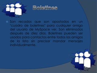  Son recados que son apostados en un
"cuadro de boletines" para cualquier amigo
del usuario de MySpace ver. Son eliminados
después de diez días. Boletines pueden ser
usados para contactos entre todos los amigos
de la lista sin precisar mandar mensajes
individualmente.
 