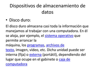 Dispositivos de almacenamiento de
datos
• Disco duro:
El disco duro almacena casi toda la información que
manejamos al trabajar con una computadora. En él
se aloja, por ejemplo, el sistema operativo que
permite arrancar la
máquina, los programas, archivos de
texto, imagen, vídeo, etc. Dicha unidad puede ser
interna (fija) o externa (portátil), dependiendo del
lugar que ocupe en el gabinete o caja de
computadora
 