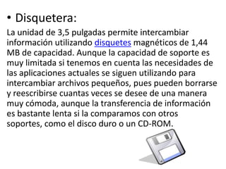 • Disquetera:
La unidad de 3,5 pulgadas permite intercambiar
información utilizando disquetes magnéticos de 1,44
MB de capacidad. Aunque la capacidad de soporte es
muy limitada si tenemos en cuenta las necesidades de
las aplicaciones actuales se siguen utilizando para
intercambiar archivos pequeños, pues pueden borrarse
y reescribirse cuantas veces se desee de una manera
muy cómoda, aunque la transferencia de información
es bastante lenta si la comparamos con otros
soportes, como el disco duro o un CD-ROM.
 