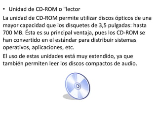 • Unidad de CD-ROM o "lector
La unidad de CD-ROM permite utilizar discos ópticos de una
mayor capacidad que los disquetes de 3,5 pulgadas: hasta
700 MB. Ésta es su principal ventaja, pues los CD-ROM se
han convertido en el estándar para distribuir sistemas
operativos, aplicaciones, etc.
El uso de estas unidades está muy extendido, ya que
también permiten leer los discos compactos de audio.
 