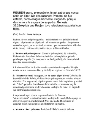 REUBEN era su primogénito. Israel sabía que nunca
sería un líder. Dio dos razones: Primero, no fue
estable, como el agua herviente. Segundo, porque
deshonró a la esposa de su padre. Génesis
35:22explica que Rub[en tuvo relaciones sexuales con
Bilha.
(3-4) Rubén: No se destaca.
Rubén, tú eres mi primogénito,  mi fortaleza y el principio de mi
vigor;  el primero en dignidad,  el primero en poder.  Impetuoso
como las aguas, ya no serás el primero,  por cuanto subiste al lecho
de tu padre;  entonces te envileciste, al subir a mi lecho.
a. Tú eres mi primogénito: Como el primogénito de la familia,
Rubén tenía derecho a la herencia de los primogénitos, pero lo
perdió por orgullo (La excelencia de la dignidad) y la inmoralidad
(que fue contaminada).
i. La inmoralidad de Rubén con la concubina de su padre Bila (la
madre de sus hermanos Dan y Neftalí) se registra en Génesis 35:22.
b. Impetuoso como las aguas, ya no serás el primero: Debido a la
inestabilidad de Rubén, el derecho de primogenitura termina siendo
dividida. Por lo general, el primogénito era el líder espiritual y social
del "clan", pero los derechos de la bendición, el sacerdocio y la
autoridad gobernante se dividió entre los hijos de Israel en lugar de
ser centralizada en una sola.
i. A pesar de que vemos la gran sabiduría de Dios en
"descentralizar" la autoridad entre los hijos de Israel, Rubén pago un
alto precio por su inestabilidad. Más que nada, Dios busca un
carácter estable en aquellos que lideraran su pueblo.
c. Ya no serás el primero: La tribu de Rubén, nunca lo hizo
 