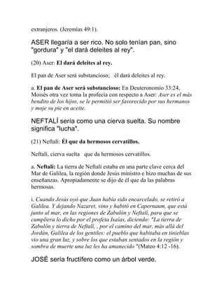 extranjeros. (Jeremías 49:1).
ASER llegaría a ser rico. No solo tenían pan, sino
"gordura" y "el dará deleites al rey".
(20) Aser: El dará deleites al rey.
El pan de Aser será substancioso;  él dará deleites al rey.
a. El pan de Aser será substancioso: En Deuteronomio 33:24,
Moisés otra vez toma la profecía con respecto a Aser: Aser es el más
bendito de los hijos, se le permitió ser favorecido por sus hermanos
y moje su pie en aceite.
NEFTALÍ sería como una cierva suelta. Su nombre
significa "lucha".
(21) Neftalí: Él que da hermosos cervatillos.
Neftalí, cierva suelta  que da hermosos cervatillos.
a. Neftalí: La tierra de Neftalí estaba en una parte clave cerca del
Mar de Galilea, la región donde Jesús ministro e hizo muchas de sus
enseñanzas. Apropiadamente se dijo de él que da las palabras
hermosas.
i. Cuando Jesús oyó que Juan había sido encarcelado, se retiró a
Galilea. Y dejando Nazaret, vino y habitó en Capernaum, que está
junto al mar, en las regiones de Zabulón y Neftalí, para que se
cumpliera lo dicho por el profeta Isaías, diciendo: "La tierra de
Zabulón y tierra de Neftalí, , por el camino del mar, más allá del
Jordán, Galilea de los gentiles: el pueblo que habitaba en tinieblas
vio una gran luz, y sobre los que estaban sentados en la región y
sombra de muerte una luz les ha amanecido "(Mateo 4:12 -16).
JOSÉ sería fructífero como un árbol verde.
 