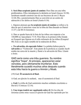 b. Será Dan serpiente junto al camino: Pero Dan era una tribu
problemática. Ellos introdujeron la idolatría en Israel (Jueces 18:30).
Jeroboam mandó construir uno de sus becerros de oro (1 Reyes
12:26-30), y posteriormente Dan se convirtió en un centro de
adoración a los ídolos en Israel (Amós 8:14).
i. Algunos piensan que la serpiente junto al camino se refiere a la
idea de que el anticristo viene de la tribu de Dan (basado en Daniel
11:37 y de 08:16 Jeremías).
ii. Dan se queda fuera de la lista de las tribus con respecto a los
144,000 en Apocalipsis 7:5-8. Pero Dan es la primera tribu listada
en Ezequiel que figuran en el rollo milenario de las tribus (Ezequiel
48). Este es un signo notable de la redención de Dios.
c. Tu salvación, eh esperado Señor: La palabra hebrea para la
salvación es "Yeshuwah". Este punto de la profecía es cuando Jacob
estaba tan cerca de la muerte y llamó a la salvación de Dios. Llamó
a Jesús.
GAD sería como una tribu guerrera. Su nombre
significa "tropa". Al principio, aparecerían estar
vencidos, pero últimamente triunfarían. Esto
literalmente sucedió muchos años después cuando
esta tribu hacía la guerra a Amnón y Moab.
(19) Gad: Él acometerá al final.
A Gad, un ejército lo asaltará,  mas él acometerá al final.
a. Gad: La tribu de Gad suministro muchos soldados excelentes a
David (1 Crónicas 12:14).
b. Una tropa tendrá un vagabundo sobre él: En los días de
Jeremías (entre otras veces) el ejército de Gad fue oprimido por los
 