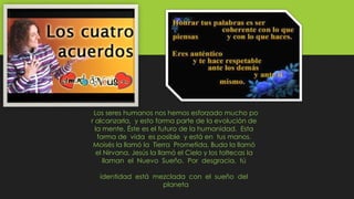 Los seres humanos nos hemos esforzado mucho po
r alcanzarla, y esto forma parte de la evolución de
la mente. Éste es el futuro de la humanidad. Esta
forma de vida es posible y está en tus manos.
Moisés la llamó la Tierra Prometida, Buda la llamó
el Nirvana, Jesús la llamó el Cielo y los toltecas la
llaman el Nuevo Sueño. Por desgracia, tú
identidad está mezclada con el sueño del
planeta
 