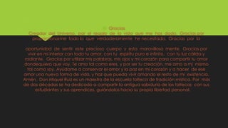  Gracias
Creador del Universo, por el regalo de la vida que me has dado. Gracias por
proporcionarme todo lo que verdaderamente he necesitado. Gracias por la
oportunidad de sentir este precioso cuerpo y esta maravillosa mente. Gracias por
vivir en mi interior con todo tu amor, con tu espíritu puro e infinito, con tu luz cálida y
radiante. Gracias por utilizar mis palabras, mis ojos y mi corazón para compartir tu amor
dondequiera que voy. Te amo tal como eres, y por ser tu creación, me amo a mí mismo
tal como soy. Ayúdame a conservar el amor y la paz en mi corazón y a hacer de ese
amor una nueva forma de vida, y haz que pueda vivir amando el resto de mi existencia.
Amén. Don Miquel Ruiz es un maestro de la escuela tolteca de tradición mística. Por más
de dos décadas se ha dedicado a compartir la antigua sabiduría de los toltecas con sus
estudiantes y sus aprendices, guiándolos hacia su propia libertad personal.
 