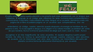 El sueño externo capta nuestra atención y nos enseña qué creer, empezando por la lengua que
hablamos. El lenguaje es el código que utilizamos los seres humanos para comprendernos y
comunicarnos. Cada letra, cada palabra de cada lengua, es un acuerdo. Llamamos a esto una
página de un libro; la palabra página es un acuerdo que comprendemos. Una vez
entendemos el código, nuestra atención queda atrapada y la energía se transfiere de una
persona a otra. Tú no escogiste tu lengua, ni tu religión ni tus valores morales: ya estaban ahí antes
de que nacieras. Nunca tuvimos la oportunidad de elegir qué creer y qué no creer. Nunca
escogimos ni el más insignificante de estos acuerdos. Ni siquiera elegimos nuestro propio
nombre. De niños no tuvimos la oportunidad de escoger nuestras creencias, pero estuvimos
de acuerdo con la información que otros seres humanos nos transmitieron del sueño del
planeta. La única forma de almacenar información es por acuerdo.
 