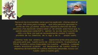Piensa en las innumerables veces que has explicado chismes sobre el
ser que más amas para conseguir que otras personas apoyasen tu
punto de vista. ¿Cuántas veces has captado la atención de otras
personas y has esparcido veneno sobre un ser amado para hacer que tu
opinión pareciese correcta? Tu opinión no es más que tu punto de
vista, y no tiene por qué ser necesariamente verdad. Tu opinión
proviene de tus creencias, de tu ego y de tu propio sueño.
Creamos todo ese veneno y lo esparcimos entre otras personas
sólo para sentir que nuestro punto de vista es correcto. Si adoptamos el
Primer Acuerdo y somos impecables con nuestras palabras, cualquier
veneno emocional acabará por desaparecer de nuestra mente y
dejaremos de transmitirlo en nuestras relaciones personales, incluso con
nuestro perro o nuestro gato.
 