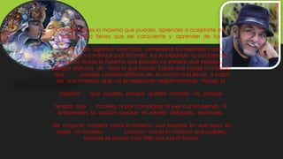Cuando haces lo máximo que puedes, aprendes a aceptarte a ti
mismo, pero tienes que ser consciente y aprender de tus
errores. Eso significa practicar, comprobar los resultados con
honestidad y continuar practicando. Así se expande la conciencia.
Cuando haces lo máximo que puedes no parece que trabajes,
porque disfrutas de todo lo que haces. Sabes que haces lo máximo
que puedes cuando disfrutas de la acción o la llevas a cabo
de una manera que no te repercute negativamente. Haces lo
máximo que puedes porque quieres hacerlo, no porque
tengas que hacerlo, ni por complacer al juez o a los demás. Si
emprendes la acción porque te sientes obligado, entonces,
de ninguna manera harás lo máximo que puedas. En ese caso, es
mejor no hacerlo. Cuando haces lo máximo que puedes,
siempre te sientes muy feliz; por eso lo haces.
 
