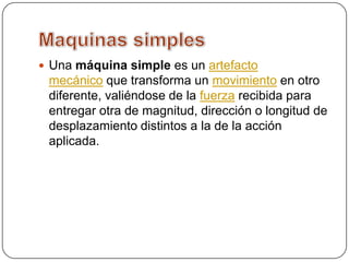  Una máquina simple es un artefacto
mecánico que transforma un movimiento en otro
diferente, valiéndose de la fuerza recibida para
entregar otra de magnitud, dirección o longitud de
desplazamiento distintos a la de la acción
aplicada.