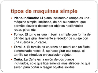  Plano inclinado: El plano inclinado o rampa es una
máquina simple, inclinada, de ahí su nombre, que
permite elevar o descender objetos haciéndolos
rodar, girar, etc.
Torno: El torno es una máquina simple con forma de
cilindro que gira libremente alrededor de su eje con
una cuerda o un cable.
Tornillo. El tornillo es un trozo de metal con un filete
denominado rosca. Si se hace girar esa rosca, el
tornillo se introduce en cualquier objeto.
Cuña: La Cuña es la unión de dos planos
inclinados, solo que ligeramente más afilados, lo que
sirven para cortar o rasgar objetos sólidos.