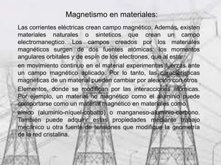 Magnetismo en materiales:
Las corrientes eléctricas crean campo magnético. Además, existen
materiales naturales o sinteticos que crean un campo
electromanegtico. Los campos creados por los materiales
magnéticos surgen de dos fuentes atómicas: los momentos
angulares orbitales y de espín de los electrones, que al estar
en movimiento continuo en el material experimentas fuerzas ante
un campo magnético aplicado. Por lo tanto, las características
magnéticas de un material pueden cambiar por aleación con otros
Elementos, donde se modifican por las interacciones atómicas.
Por ejemplo, un material no magnético como el aluminio puede
comportarse como un material magnético en materiales como
alnico (aluminio-níquel-cobalto) o manganeso-aluminio-carbono.
También puede adquirir estas propiedades mediante trabajo
mecánico u otra fuente de tensiones que modifique la geometría
de la red cristalina.
 