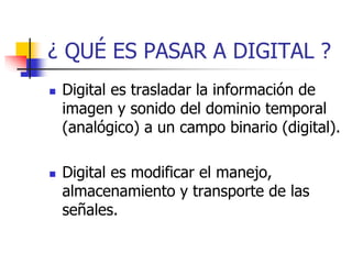 ¿ QUÉ ES PASAR A DIGITAL ?
 Digital es trasladar la información de
imagen y sonido del dominio temporal
(analógico) a un campo binario (digital).
 Digital es modificar el manejo,
almacenamiento y transporte de las
señales.
 