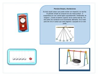 Péndulo Simple y Oscilaciones
Es todo aquel cuerpo que puede oscilar con respecto a un eje fijo.
El péndulo simple se compone de una masa puntual m
suspendida por una cuerda ligera supuestamente inextensible de
longitud L, donde el extremo superior de la cuerda esta fijo. Por
otra parte una oscilación es el movimiento alternativo de un lado
para otro de un cuerpo que está colgando o apoyado en un solo
punto.
 