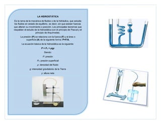 LA HIDROSTÁTICA
Es la rama de la mecánica de fluidos o de la hidráulica, que estudia
los fluidos en estado de equilibrio, es decir, sin que existan fuerzas
que alteren su movimiento o posición. Los principales teoremas que
respaldan el estudio de la hidrostática son el principio de Pascal y el
principio de Arquímedes.
La presión (P) se relaciona con la fuerza (F) y el área o
superficie (A) de la siguiente forma: P=F/A.
La ecuación básica de la hidrostática es la siguiente:
P = Po + ρgy
Siendo:
P: presión
Po: presión superficial
ρ: densidad del fluido
g: intensidad gravitatoria de la Tierra
y: altura neta
 