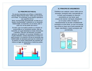 EL PRINCIPIO DE PASCAL
Es una ley enunciada por el físico y matemático
francés Blaise Pascal (1623–1662) que se resume
en la frase: “el incremento de la presión aplicada a
una superficie de un
fluido incompresible (generalmente se trata de un
líquido incompresible), contenido en un recipiente
indeformable, se transmite con el mismo valor a
cada una de las partes del mismo”.
Es decir, que si se aplica presión a un líquido no
comprimible en un recipiente cerrado, esta se
transmite con igual intensidad en todas direcciones
y sentidos. Este tipo de fenómeno se puede
apreciar, por ejemplo, en la prensa hidráulica o en
el gato hidráulico; ambos dispositivos se basan en
este principio. La condición de que el recipiente sea
indeformable es necesaria para que los cambios en
la presión no actúen deformando las paredes del
mismo en lugar de transmitirse a todos los puntos
del líquido
EL PRINCIPIO DE ARQUÍMEDES
Establece que cualquier cuerpo sólido que se
encuentre sumergido total o parcialmente en
un fluido será empujado en dirección
ascendente por una fuerza igual
al peso del volumen del líquido desplazado
por el cuerpo sólido. El objeto no
necesariamente ha de estar completamente
sumergido en dicho fluido, ya que si el empuje
que recibe es mayor que el peso aparente del
objeto, éste flotará y estará sumergido sólo
parcialmente.
 