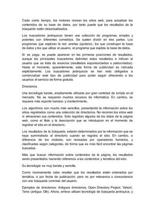 Cada cierto tiempo, los motores revisan los sitios web, para actualizar los
contenidos de su base de datos, por tanto puede que los resultados de la
búsqueda estén desactualizados.
Los buscadores jerárquicos tienen una colección de programas simples y
potentes con diferentes cometidos. Se suelen dividir en tres partes. Los
programas que exploran la red -arañas (spiders)-, los que construyen la base
de datos y los que utiliza el usuario, el programa que explota la base de datos.
Si se paga, se puede aparecer en las primeras posiciones de resultados,
aunque los principales buscadores delimitan estos resultados e indican al
usuario que se trata de anuncios (resultados esponsorizados o patrocinados).
Hasta el momento, aparentemente, esta forma de publicidad es indicada
explícitamente. Los buscadores jerárquicos se han visto obligados a
comercializar este tipo de publicidad para poder seguir ofreciendo a los
usuarios el servicio de forma gratuita.
Directorios
Una tecnología barata, ampliamente utilizada por gran cantidad de scripts en el
mercado. No se requieren muchos recursos de informática. En cambio, se
requiere más soporte humano y mantenimiento.
Los algoritmos son mucho más sencillos, presentando la información sobre los
sitios registrados como una colección de directorios. No recorren los sitios web
ni almacenan sus contenidos. Solo registran algunos de los datos de la página
web, como el título y la descripción que se introduzcan en el momento de
registrar el sitio en el directorio.
Los resultados de la búsqueda, estarán determinados por la información que se
haya suministrado al directorio cuando se registra el sitio. En cambio, a
diferencia de los motores, son revisadas por operadores humanos, y
clasificadas según categorías, de forma que es más fácil encontrar las páginas
buscadas.
Más que buscar información sobre contenidos de la página, los resultados
serán presentados haciendo referencia a los contenidos y temática del sitio.
Su tecnología es muy barata y sencilla.
Como inconveniente cabe resaltar que los resultados están ordenados por
temática, o por fecha de publicación, pero no por relevancia o concordancia
con una búsqueda concreta del usuario.
Ejemplos de directorios: Antiguos directorios, Open Directory Project, Yahoo!,
Terra (antiguo Olé). Ahora, ambos utilizan tecnología de búsqueda jerárquica, y
 