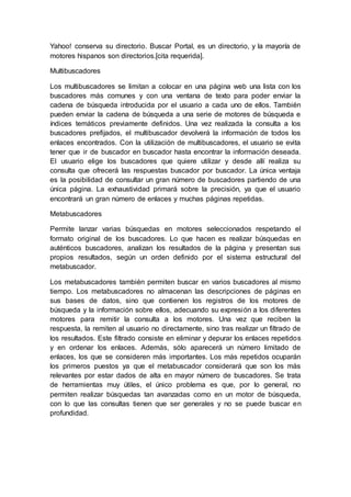 Yahoo! conserva su directorio. Buscar Portal, es un directorio, y la mayoría de
motores hispanos son directorios.[cita requerida].
Multibuscadores
Los multibuscadores se limitan a colocar en una página web una lista con los
buscadores más comunes y con una ventana de texto para poder enviar la
cadena de búsqueda introducida por el usuario a cada uno de ellos. También
pueden enviar la cadena de búsqueda a una serie de motores de búsqueda e
índices temáticos previamente definidos. Una vez realizada la consulta a los
buscadores prefijados, el multibuscador devolverá la información de todos los
enlaces encontrados. Con la utilización de multibuscadores, el usuario se evita
tener que ir de buscador en buscador hasta encontrar la información deseada.
El usuario elige los buscadores que quiere utilizar y desde allí realiza su
consulta que ofrecerá las respuestas buscador por buscador. La única ventaja
es la posibilidad de consultar un gran número de buscadores partiendo de una
única página. La exhaustividad primará sobre la precisión, ya que el usuario
encontrará un gran número de enlaces y muchas páginas repetidas.
Metabuscadores
Permite lanzar varias búsquedas en motores seleccionados respetando el
formato original de los buscadores. Lo que hacen es realizar búsquedas en
auténticos buscadores, analizan los resultados de la página y presentan sus
propios resultados, según un orden definido por el sistema estructural del
metabuscador.
Los metabuscadores también permiten buscar en varios buscadores al mismo
tiempo. Los metabuscadores no almacenan las descripciones de páginas en
sus bases de datos, sino que contienen los registros de los motores de
búsqueda y la información sobre ellos, adecuando su expresión a los diferentes
motores para remitir la consulta a los motores. Una vez que reciben la
respuesta, la remiten al usuario no directamente, sino tras realizar un filtrado de
los resultados. Este filtrado consiste en eliminar y depurar los enlaces repetidos
y en ordenar los enlaces. Además, sólo aparecerá un número limitado de
enlaces, los que se consideren más importantes. Los más repetidos ocuparán
los primeros puestos ya que el metabuscador considerará que son los más
relevantes por estar dados de alta en mayor número de buscadores. Se trata
de herramientas muy útiles, el único problema es que, por lo general, no
permiten realizar búsquedas tan avanzadas como en un motor de búsqueda,
con lo que las consultas tienen que ser generales y no se puede buscar en
profundidad.
 
