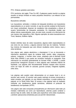 FFA - Enlaces gratuitos para todos
FFA (acrónimo del inglés "Free For All"), Cualquiera puede inscribir su página
durante un tiempo limitado en estos pequeños directorios. Los enlaces no son
permanentes.
Buscadores verticales
Los buscadores verticales o motores de búsqueda temáticos son buscadores
especializados en un sector concreto, lo que les permite analizar la información
con mayor profundidad, disponer de resultados más actualizados y ofrecer al
usuario herramientas de búsqueda avanzadas. Es importante resaltar que
utilizan índices especializados, para, de este modo, acceder a la información de
una manera más específica y fácil. Algunos ejemplos de estos buscadores son:
Trovit, Nestoria, Wolfram Alpha.
Existen distintos tipos de estos buscadores, algunos están especializados en
una rama de una ciencia, y algunos abarcan todo tipo de materias. También
hay motores de búsqueda que solo ofrecen resultados sobre música, ropa y
otras temáticas.
Una página web, página electrónica o ciberpágina,1 2 es un documento o
información electrónica capaz de contener texto, sonido, vídeo, programas,
enlaces, imágenes, y muchas otras cosas, adaptada para la llamada World
Wide Web (WWW) y que puede ser accedida mediante un navegador. Esta
información se encuentra generalmente en formato HTML o XHTML, y puede
proporcionar navegación (acceso) a otras páginas web mediante enlaces de
hipertexto. Las páginas web frecuentemente también incluyen otros recursos
como ser hojas de estilo en cascada, guiones (scripts), imágenes digitales,
entre otros.
Las páginas web pueden estar almacenadas en un equipo local o en un
servidor web remoto. El servidor web puede restringir el acceso únicamente a
redes privadas, por ejemplo, en una intranet corporativa, o puede publicar las
páginas en la World Wide Web. El acceso a las páginas web es realizado
mediante una transferencia desde servidores, utilizando el protocolo de
transferencia de hipertexto (HTTP)
Una página web está compuesta principalmente por información (sólo texto y/o
módulos multimedia) así como por hiperenlaces; además puede contener o
asociar hoja de estilo, datos de estilo para especificar cómo debe visualizarse,
y también aplicaciones embebidas para así permitir interactividad.
 