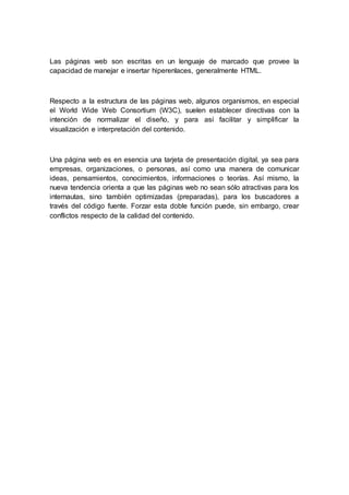 Las páginas web son escritas en un lenguaje de marcado que provee la
capacidad de manejar e insertar hiperenlaces, generalmente HTML.
Respecto a la estructura de las páginas web, algunos organismos, en especial
el World Wide Web Consortium (W3C), suelen establecer directivas con la
intención de normalizar el diseño, y para así facilitar y simplificar la
visualización e interpretación del contenido.
Una página web es en esencia una tarjeta de presentación digital, ya sea para
empresas, organizaciones, o personas, así como una manera de comunicar
ideas, pensamientos, conocimientos, informaciones o teorías. Así mismo, la
nueva tendencia orienta a que las páginas web no sean sólo atractivas para los
internautas, sino también optimizadas (preparadas), para los buscadores a
través del código fuente. Forzar esta doble función puede, sin embargo, crear
conflictos respecto de la calidad del contenido.
 