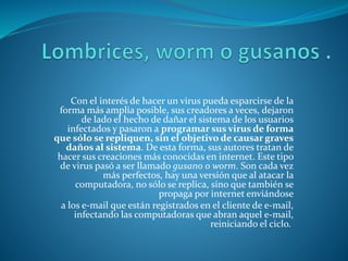Con el interés de hacer un virus pueda esparcirse de la
forma más amplia posible, sus creadores a veces, dejaron
de lado el hecho de dañar el sistema de los usuarios
infectados y pasaron a programar sus virus de forma
que sólo se repliquen, sin el objetivo de causar graves
daños al sistema. De esta forma, sus autores tratan de
hacer sus creaciones más conocidas en internet. Este tipo
de virus pasó a ser llamado gusano o worm. Son cada vez
más perfectos, hay una versión que al atacar la
computadora, no sólo se replica, sino que también se
propaga por internet enviándose
a los e-mail que están registrados en el cliente de e-mail,
infectando las computadoras que abran aquel e-mail,
reiniciando el ciclo.
 