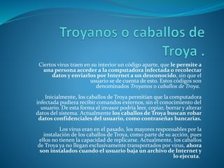 Ciertos virus traen en su interior un código aparte, que le permite a
una persona acceder a la computadora infectada o recolectar
datos y enviarlos por Internet a un desconocido, sin que el
usuario se de cuenta de esto. Estos códigos son
denominados Troyanos o caballos de Troya.
Inicialmente, los caballos de Troya permitían que la computadora
infectada pudiera recibir comandos externos, sin el conocimiento del
usuario. De esta forma el invasor podría leer, copiar, borrar y alterar
datos del sistema. Actualmente los caballos de Troya buscan robar
datos confidenciales del usuario, como contraseñas bancarias.
Los virus eran en el pasado, los mayores responsables por la
instalación de los caballos de Troya, como parte de su acción, pues
ellos no tienen la capacidad de replicarse. Actualmente, los caballos
de Troya ya no llegan exclusivamente transportados por virus, ahora
son instalados cuando el usuario baja un archivo de Internet y
lo ejecuta.
 