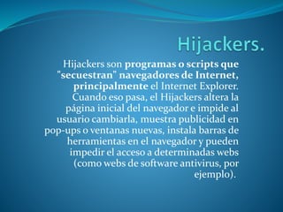 Hijackers son programas o scripts que
"secuestran" navegadores de Internet,
principalmente el Internet Explorer.
Cuando eso pasa, el Hijackers altera la
página inicial del navegador e impide al
usuario cambiarla, muestra publicidad en
pop-ups o ventanas nuevas, instala barras de
herramientas en el navegador y pueden
impedir el acceso a determinadas webs
(como webs de software antivirus, por
ejemplo).
 