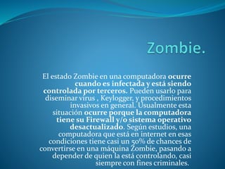 El estado Zombie en una computadora ocurre
cuando es infectada y está siendo
controlada por terceros. Pueden usarlo para
diseminar virus , Keylogger, y procedimientos
invasivos en general. Usualmente esta
situación ocurre porque la computadora
tiene su Firewall y/o sistema operativo
desactualizado. Según estudios, una
computadora que está en internet en esas
condiciones tiene casi un 50% de chances de
convertirse en una máquina Zombie, pasando a
depender de quien la está controlando, casi
siempre con fines criminales.
 