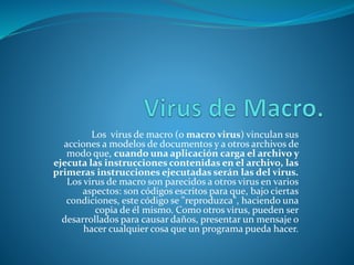 Los virus de macro (o macro virus) vinculan sus
acciones a modelos de documentos y a otros archivos de
modo que, cuando una aplicación carga el archivo y
ejecuta las instrucciones contenidas en el archivo, las
primeras instrucciones ejecutadas serán las del virus.
Los virus de macro son parecidos a otros virus en varios
aspectos: son códigos escritos para que, bajo ciertas
condiciones, este código se "reproduzca", haciendo una
copia de él mismo. Como otros virus, pueden ser
desarrollados para causar daños, presentar un mensaje o
hacer cualquier cosa que un programa pueda hacer.
 