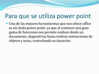Para que se utiliza power point
 Una de las mejores herramientas que nos ofrece office
es sin duda power point, ya que al contener una gran
gama de funciones nos permite realizar desde un
documento, diapositivas hasta realizar animaciones de
objetos y texto, controlando su duración.
 