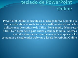 PowerPoint Online se ejecuta en su navegador web, por lo que
los métodos abreviados de teclado son diferentes de los de las
aplicaciones de escritorio de Office. Por ejemplo, deberá usar
Ctrl+F6 en lugar de F6 para entrar y salir de la cinta.. Además,
métodos abreviados comunes como F1 se aplican a los
comandos del explorador web y no a los de PowerPoint Online.
 