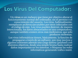 Un virus es un malware que tiene por objetivo alterar el
funcionamiento normal del ordenador, sin el permiso o el
conocimiento del usuario. Los virus, habitualmente,
reemplazan archivos ejecutables por otros infectados con
el código de este. Los virus pueden destruir, de manera
intencionada, los datos almacenados en una computadora,
aunque también existen otros más inofensivos, que solo
producen molestias.
Los virus informáticos tienen, básicamente, la función de
propagarse a través de un software, son muy nocivos y
algunos contienen además una carga dañina (payload) con
distintos objetivos, desde una simple broma hasta realizar
daños importantes en los sistemas, o bloquear las redes
informáticas generando tráfico inútil.
 