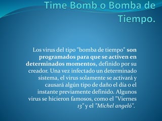 Los virus del tipo "bomba de tiempo" son
programados para que se activen en
determinados momentos, definido por su
creador. Una vez infectado un determinado
sistema, el virus solamente se activará y
causará algún tipo de daño el día o el
instante previamente definido. Algunos
virus se hicieron famosos, como el "Viernes
13" y el "Michel angeló".
 