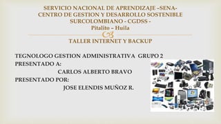 
TEGNOLOGO GESTION ADMINISTRATIVA GRUPO 2
PRESENTADO A:
CARLOS ALBERTO BRAVO
PRESENTADO POR:
JOSE ELENDIS MUÑOZ R.
SERVICIO NACIONAL DE APRENDIZAJE –SENA-
CENTRO DE GESTION Y DESARROLLO SOSTENIBLE
SURCOLOMBIANO - CGDSS -
Pitalito – Huila
TALLER INTERNET Y BACKUP
 