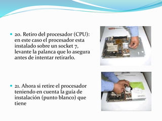  20. Retiro del procesador (CPU):
en este caso el procesador esta
instalado sobre un socket 7,
levante la palanca que lo asegura
antes de intentar retirarlo.
 21. Ahora si retire el procesador
teniendo en cuenta la guía de
instalación (punto blanco) que
tiene
 