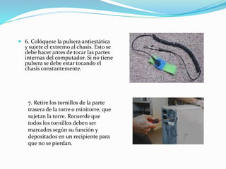  6. Colóquese la pulsera antiestática
y sujete el extremo al chasis. Esto se
debe hacer antes de tocar las partes
internas del computador. Si no tiene
pulsera se debe estar tocando el
chasis constantemente.
7. Retire los tornillos de la parte
trasera de la torre o minitorre, que
sujetan la torre. Recuerde que
todos los tornillos deben ser
marcados según su función y
depositados en un recipiente para
que no se pierdan.
 