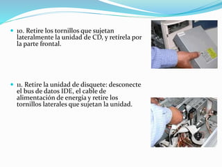  10. Retire los tornillos que sujetan
lateralmente la unidad de CD, y retírela por
la parte frontal.
 11. Retire la unidad de disquete: desconecte
el bus de datos IDE, el cable de
alimentación de energía y retire los
tornillos laterales que sujetan la unidad.
 