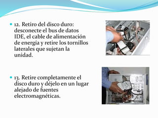  12. Retiro del disco duro:
desconecte el bus de datos
IDE, el cable de alimentación
de energía y retire los tornillos
laterales que sujetan la
unidad.
 13. Retire completamente el
disco duro y déjelo en un lugar
alejado de fuentes
electromagnéticas.
 