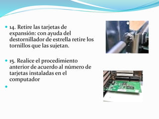  14. Retire las tarjetas de
expansión: con ayuda del
destornillador de estrella retire los
tornillos que las sujetan.
 15. Realice el procedimiento
anterior de acuerdo al número de
tarjetas instaladas en el
computador

 