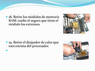  18. Retire los módulos de memoria
RAM: suelte el seguro que tiene el
módulo los extremos.
 19. Retire el disipador de calor que
esta encima del procesador.

 