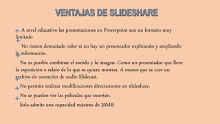 A nivel educativo las presentaciones en Powerpoint son un formato muy
limitado
No tienen demasiado valor si no hay un presentador explicando y ampliando
la información.
No es posible combinar el sonido y la imagen. Como un presentador que lleve
la exposición o relato de lo que se quiere mostrar. A menos que se cree un
archivo de narración de audio Slidecast.
No permite realizar modificaciones directamente en slideshare.
No se pueden ver las películas que insertan.
Solo admite una capacidad máxima de 30MB.
 