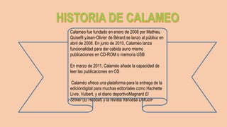 Calameo fue fundado en enero de 2008 por Mathieu
Quisefit yJean-Olivier de Bérard.se lanzo al público en
abril de 2008. En junio de 2010, Calaméo lanza
funcionalidad para dar cabida auno mismo
publicaciones en CD-ROM o memoria USB
En marzo de 2011, Calaméo añade la capacidad de
leer las publicaciones en OS
Calaméo ofrece una plataforma para la entrega de la
edicióndigital para muchas editoriales como Hachette
Livre, Vuibert, y el diario deportivoMagnard El
Striker (El Heddaf) y la revista francesa DMGolF
 