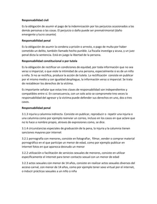 Responsabilidad civil
Es la obligación de asumir el pago de la indemnización por los perjuicios ocasionados a las
demás personas o las cosas. El perjuicio o daño puede ser prematrimonial (daño
emergente y lucro cesante)
Responsabilidad penal
Es la obligación de asumir la condena a prisión o arresto, o pago de multa por haber
cometido un delito, también llamado hecho punible. La fiscalía investiga y acusa, y un juez
penal dicta la sentencia. Está en juego la libertad de la persona.
Responsabilidad constitucional o por tutela
Es la obligación de rectificar en condiciones de equidad, por toda información que no sea
veraz o imparcial, o que viole la intimidad de una persona, especialmente si es de un niño
o niña. Si no se rectifica, produce la acción de tutela. La rectificación consiste en publicar
por el mismo medio y con igualdad despliegue, la información veraz o imparcial. Se trata
de restablecer los derechos de la víctima.
Es importante señalar que estas tres clases de responsabilidad son independientes y
compatibles entre sí. En consecuencia, con un solo acto se compromete tres veces la
responsabilidad del agresor y la victima puede defender sus derechos en uno, dos o tres
casos.
Responsabilidad penal
3.1.3 injuria y calumnia indirecta. Consiste en publicar, reproducir o repetir una injuria o
una calumnia como por ejemplo reenviar un correo, incluso en los casos en que aclare que
no lo hace a nombre propio, atreves de expresiones como, se dice.
3.1.4 circunstancias especiales de graduación de la pena, la injuria y la calumnia tienen
sanciones mayores por internet
3.2.1 pornografía con menores, consiste en fotografiar, filmar, vender o comprar material
pornográfico en el que participe un menor de edad, como por ejemplo publicar en
internet fotos en que aparezca desnudo un menor
3.2.2 utilización o facilitación de servicios sexuales de menores, consiste en utilizar
específicamente el internet para tener contacto sexual con un menor de edad
3.2.3 actos sexuales con menor de 14 años, consiste en realizar actos sexuales diversos del
acceso carnal, con menor de 14 años, como por ejemplo tener sexo virtual por el internet,
o inducir prácticas sexuales a un niño o niña
 